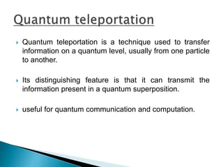  Quantum teleportation is a technique used to transfer
information on a quantum level, usually from one particle
to another.
 Its distinguishing feature is that it can transmit the
information present in a quantum superposition.
 useful for quantum communication and computation.
 