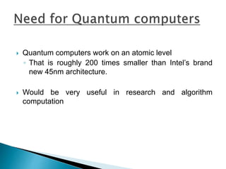  Quantum computers work on an atomic level
◦ That is roughly 200 times smaller than Intel’s brand
new 45nm architecture.
 Would be very useful in research and algorithm
computation
 