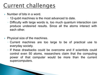  Number of bits in a word.
◦ 12-qubit machines is the most advanced to date.
◦ Difficulty with large words is, too much quantum interaction can
produce undesired results. Since all the atoms interact with
each other.
 Physical size of the machines.
◦ Current machines are too large to be of practical use to
everyday society.
◦ If these drawbacks could be overcome and if scientists could
control even 50 atoms, researchers claim that the computing
power of that computer would be more than the current
supercomputers.
 