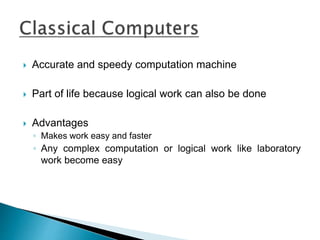  Accurate and speedy computation machine
 Part of life because logical work can also be done
 Advantages
◦ Makes work easy and faster
◦ Any complex computation or logical work like laboratory
work become easy
 