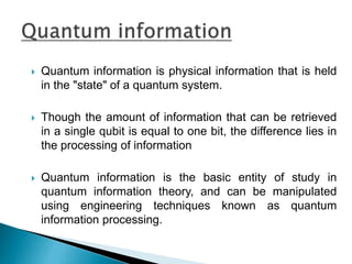  Quantum information is physical information that is held
in the "state" of a quantum system.
 Though the amount of information that can be retrieved
in a single qubit is equal to one bit, the difference lies in
the processing of information
 Quantum information is the basic entity of study in
quantum information theory, and can be manipulated
using engineering techniques known as quantum
information processing.
 