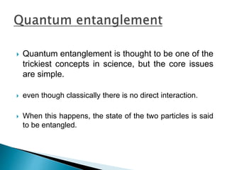  Quantum entanglement is thought to be one of the
trickiest concepts in science, but the core issues
are simple.
 even though classically there is no direct interaction.
 When this happens, the state of the two particles is said
to be entangled.
 