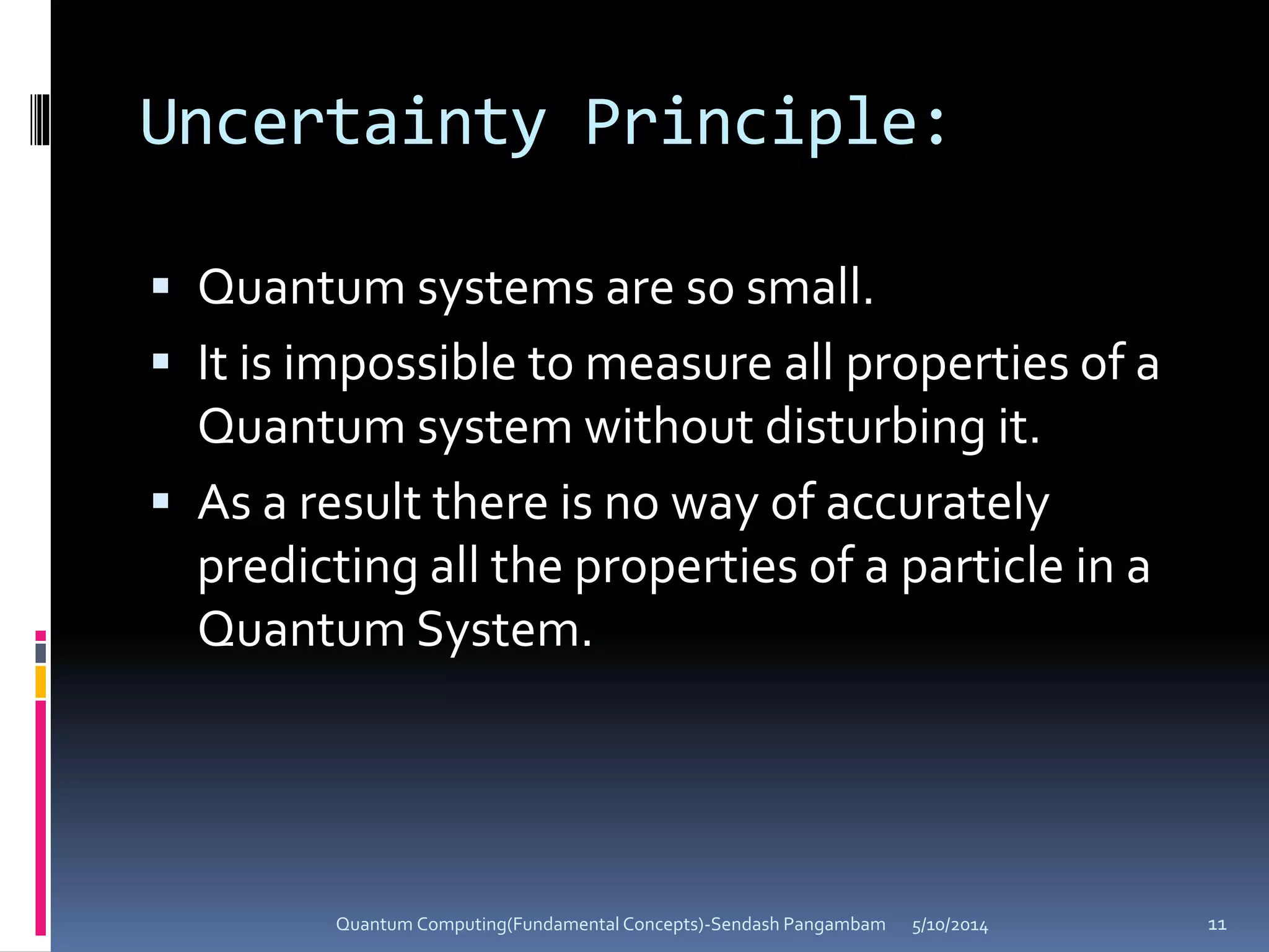 Uncertainty Principle:
 Quantum systems are so small.
 It is impossible to measure all properties of a
Quantum system without disturbing it.
 As a result there is no way of accurately
predicting all the properties of a particle in a
Quantum System.
5/10/2014Quantum Computing(Fundamental Concepts)-Sendash Pangambam 11
 