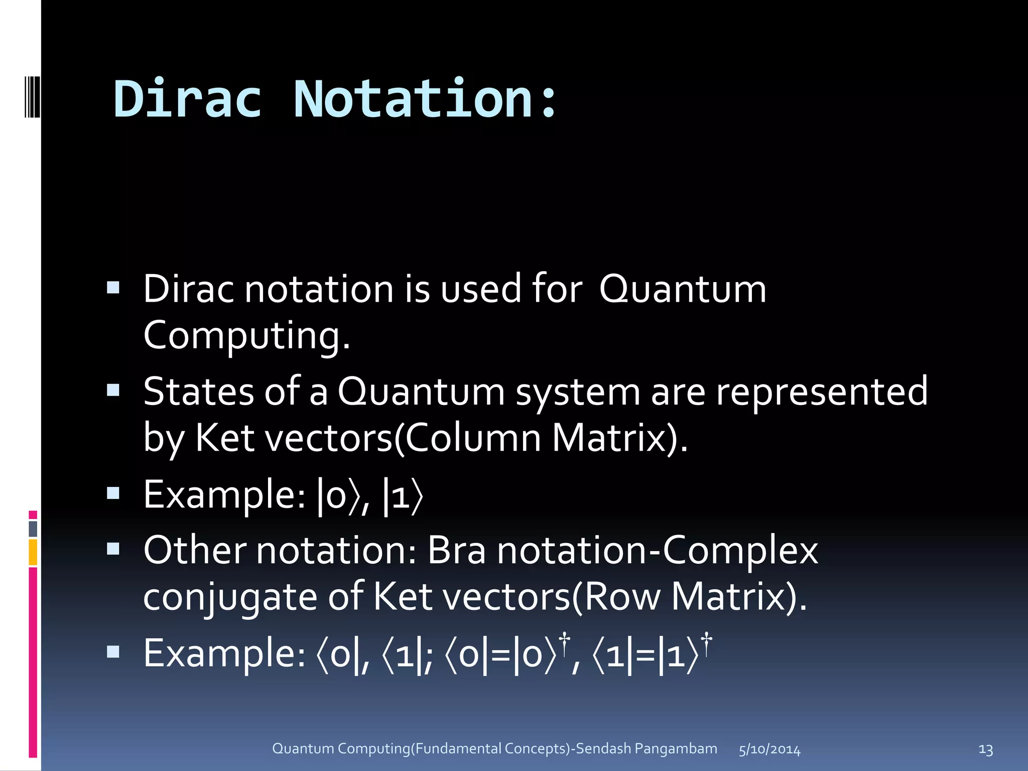 Dirac Notation:
 Dirac notation is used for Quantum
Computing.
 States of a Quantum system are represented
by Ket vectors(Column Matrix).
 Example: |0, |1
 Other notation: Bra notation-Complex
conjugate of Ket vectors(Row Matrix).
 Example: 0|, 1|; 0|=|0†, 1|=|1†
5/10/2014Quantum Computing(Fundamental Concepts)-Sendash Pangambam 13
 