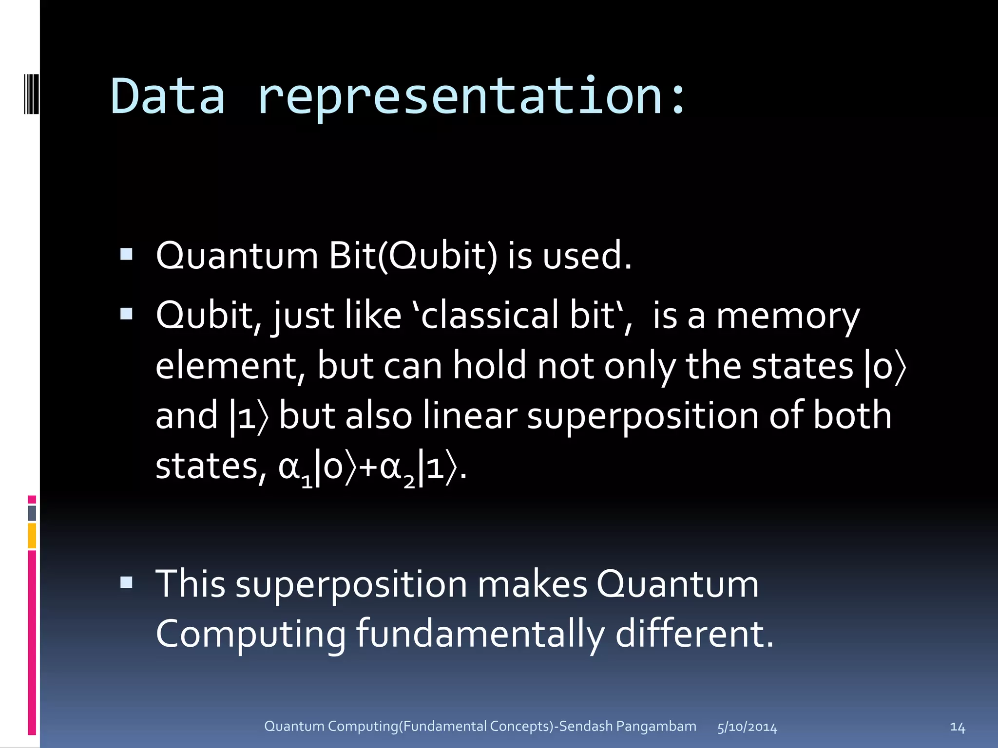 Data representation:
 Quantum Bit(Qubit) is used.
 Qubit, just like ‘classical bit‘, is a memory
element, but can hold not only the states |0
and |1 but also linear superposition of both
states, α1|0+α2|1.
 This superposition makes Quantum
Computing fundamentally different.
5/10/2014Quantum Computing(Fundamental Concepts)-Sendash Pangambam 14
 