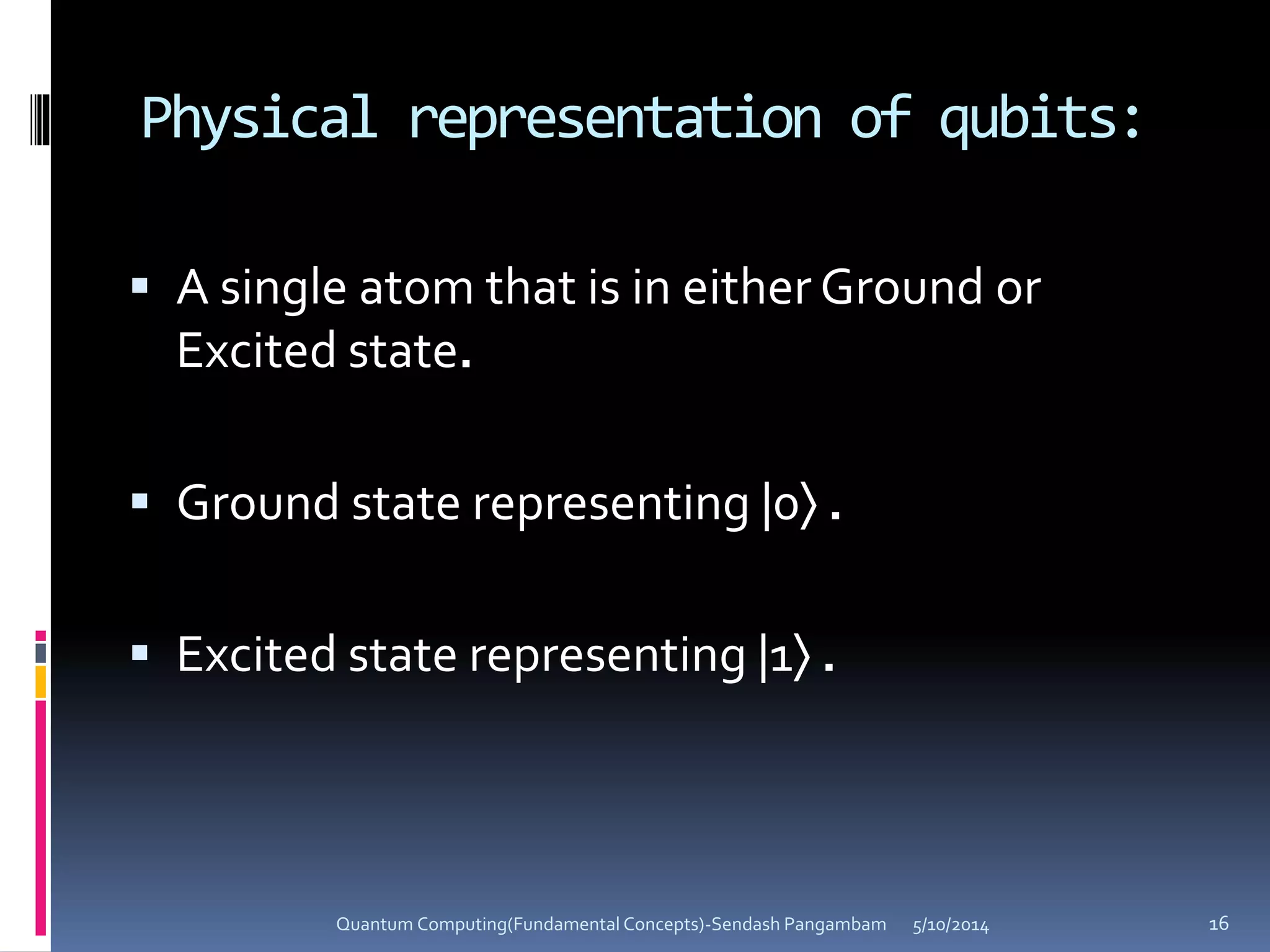 Physical representation of qubits:
 A single atom that is in either Ground or
Excited state.
 Ground state representing |0 .
 Excited state representing |1 .
5/10/2014Quantum Computing(Fundamental Concepts)-Sendash Pangambam 16
 