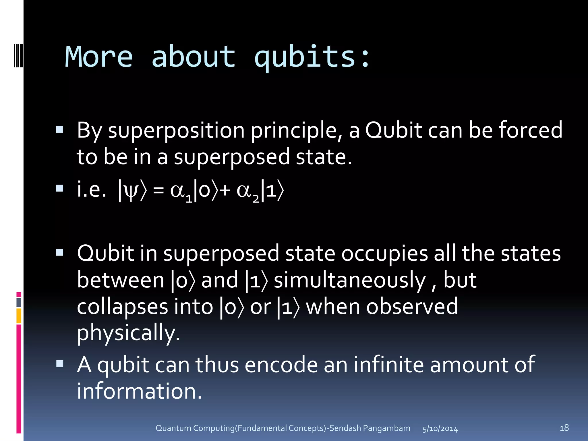 More about qubits:
 By superposition principle, a Qubit can be forced
to be in a superposed state.
 i.e. | = 1|0+ 2|1
 Qubit in superposed state occupies all the states
between |0 and |1 simultaneously , but
collapses into |0 or |1 when observed
physically.
 A qubit can thus encode an infinite amount of
information.
5/10/2014Quantum Computing(Fundamental Concepts)-Sendash Pangambam 18
 