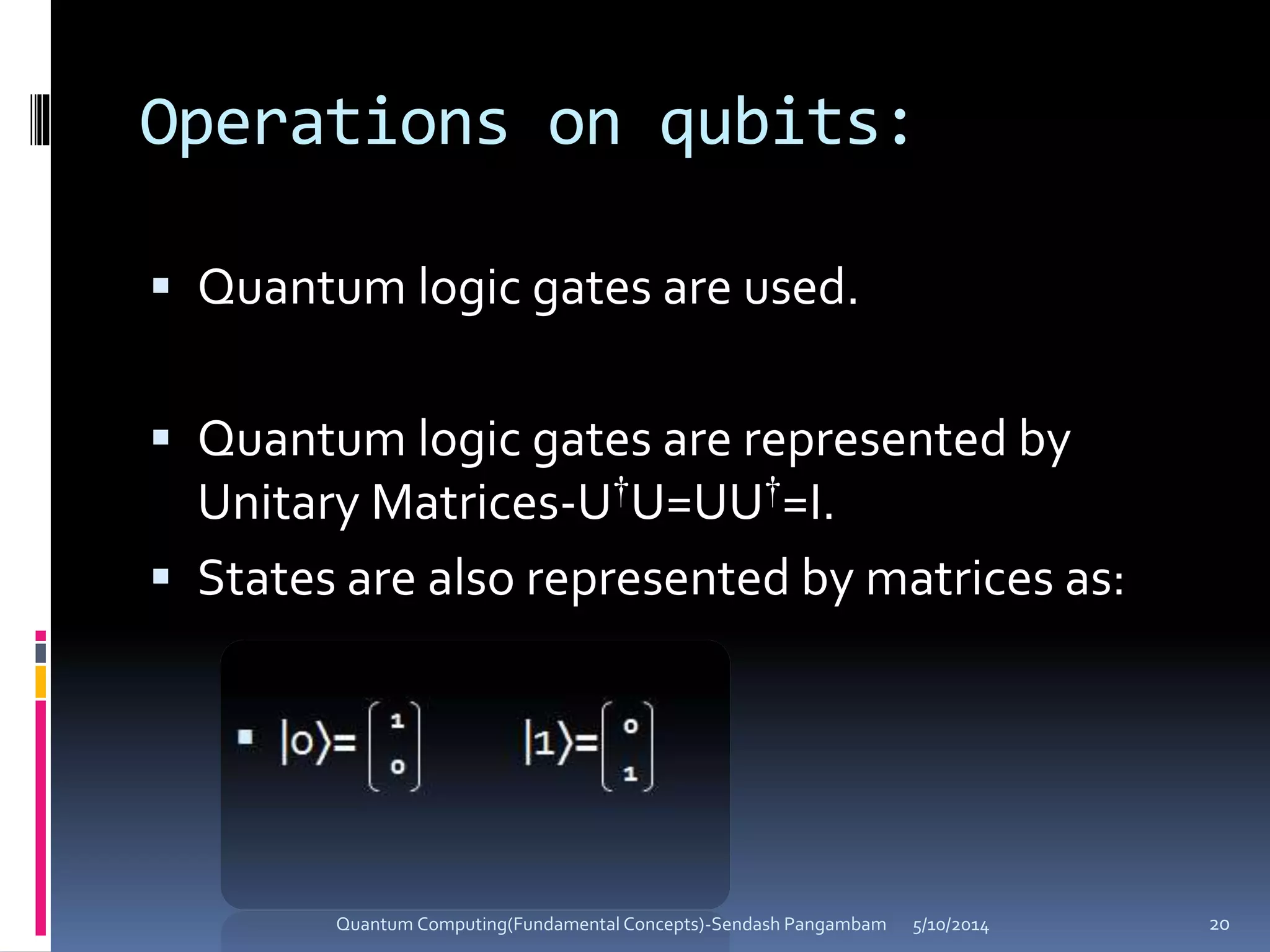 Operations on qubits:
 Quantum logic gates are used.
 Quantum logic gates are represented by
Unitary Matrices-U†U=UU†=I.
 States are also represented by matrices as:
5/10/2014Quantum Computing(Fundamental Concepts)-Sendash Pangambam 20
 