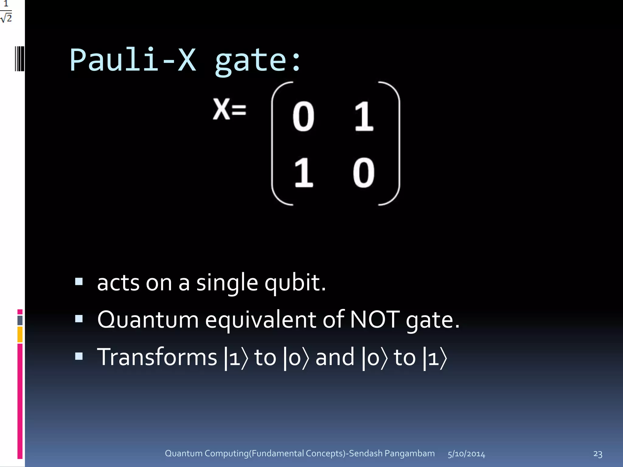 Pauli-X gate:
 acts on a single qubit.
 Quantum equivalent of NOT gate.
 Transforms |1 to |0 and |0 to |1
5/10/2014Quantum Computing(Fundamental Concepts)-Sendash Pangambam 23
 