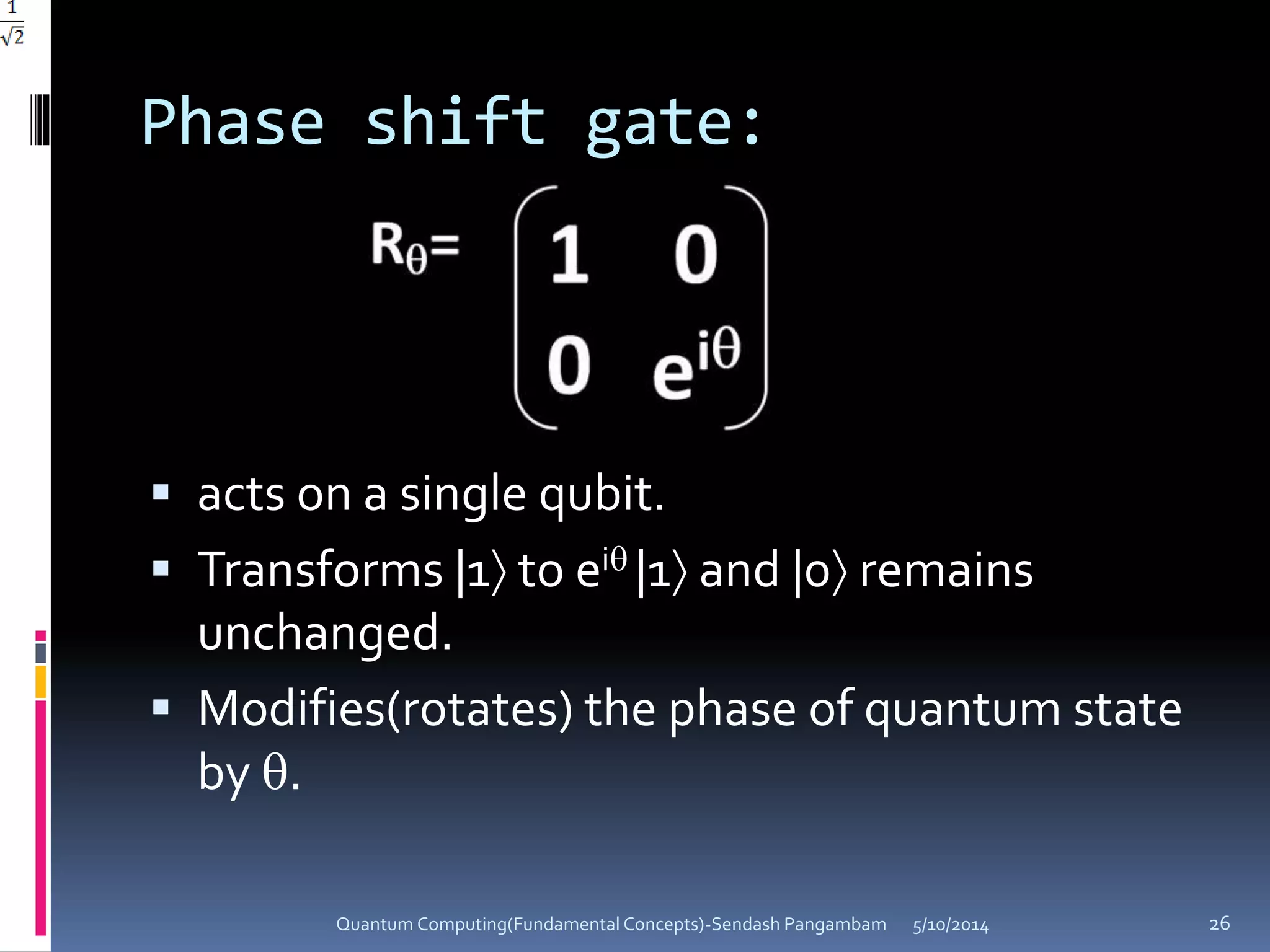 Phase shift gate:
 acts on a single qubit.
 Transforms |1 to ei |1 and |0 remains
unchanged.
 Modifies(rotates) the phase of quantum state
by .
5/10/2014Quantum Computing(Fundamental Concepts)-Sendash Pangambam 26
 