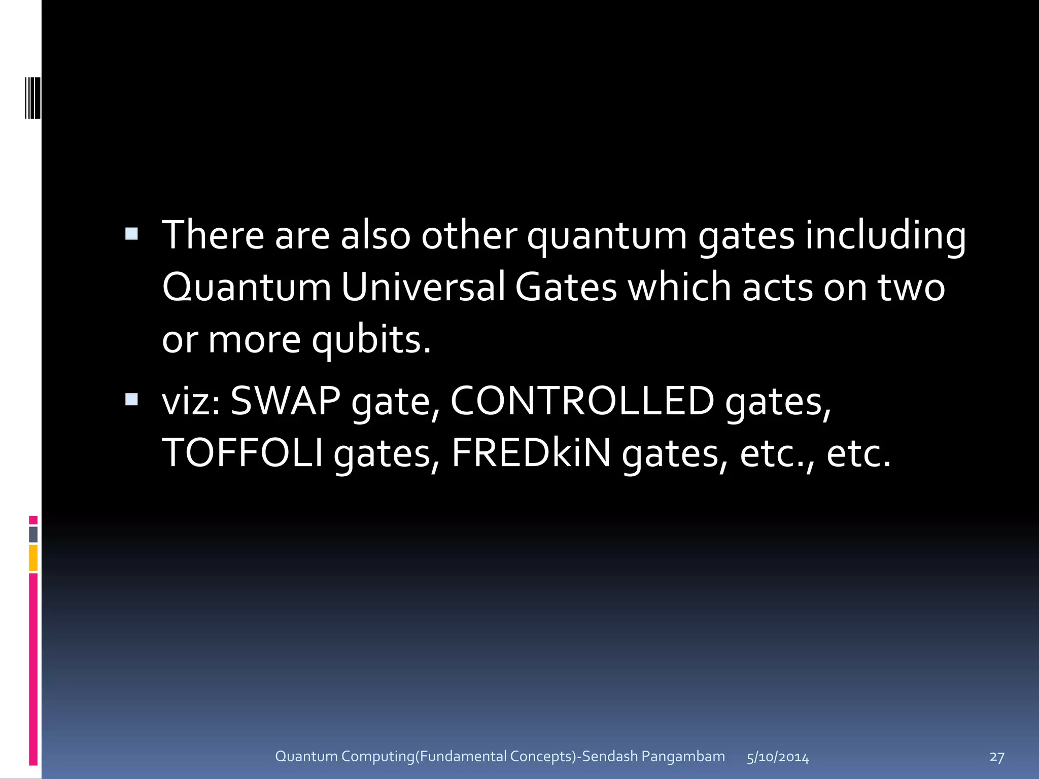  There are also other quantum gates including
Quantum Universal Gates which acts on two
or more qubits.
 viz: SWAP gate, CONTROLLED gates,
TOFFOLI gates, FREDkiN gates, etc., etc.
5/10/2014Quantum Computing(Fundamental Concepts)-Sendash Pangambam 27
 