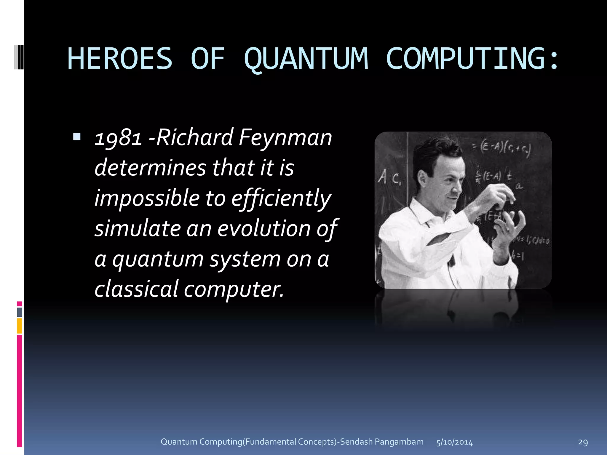 HEROES OF QUANTUM COMPUTING:
 1981 -Richard Feynman
determines that it is
impossible to efficiently
simulate an evolution of
a quantum system on a
classical computer.
5/10/2014Quantum Computing(Fundamental Concepts)-Sendash Pangambam 29
 
