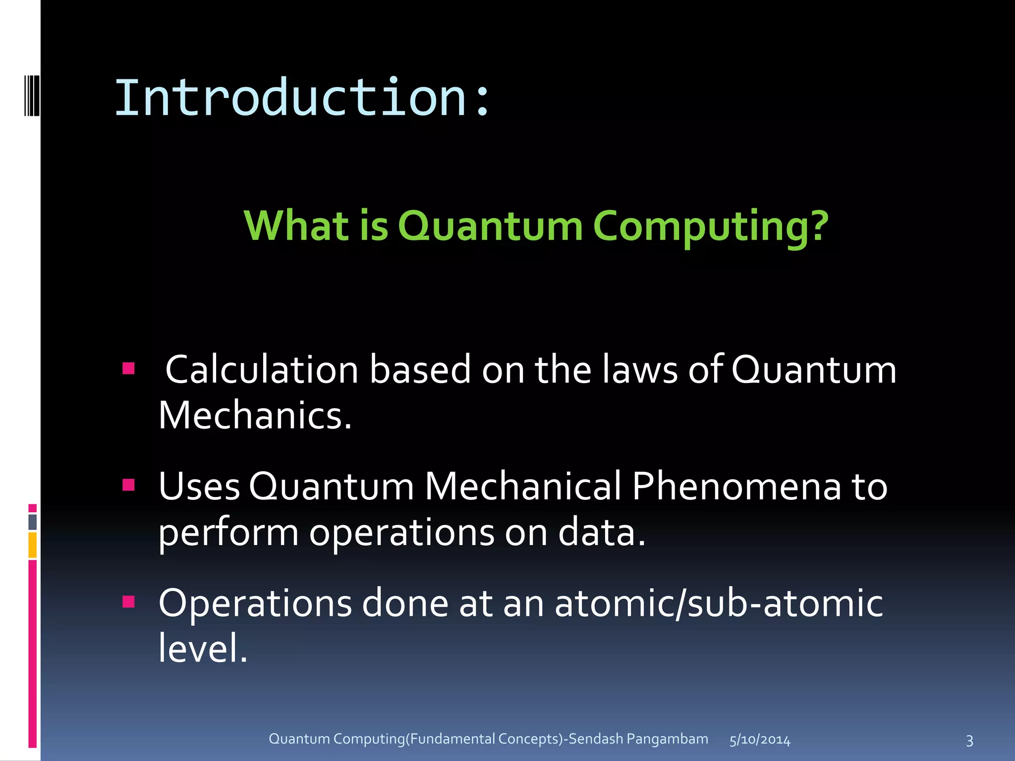 Introduction:
What is Quantum Computing?
 Calculation based on the laws of Quantum
Mechanics.
 Uses Quantum Mechanical Phenomena to
perform operations on data.
 Operations done at an atomic/sub-atomic
level.
5/10/2014Quantum Computing(Fundamental Concepts)-Sendash Pangambam 3
 