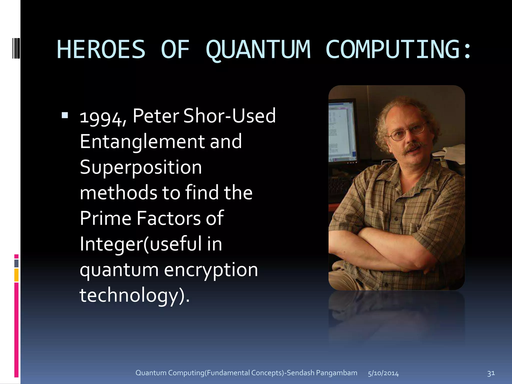 HEROES OF QUANTUM COMPUTING:
 1994, Peter Shor-Used
Entanglement and
Superposition
methods to find the
Prime Factors of
Integer(useful in
quantum encryption
technology).
5/10/2014Quantum Computing(Fundamental Concepts)-Sendash Pangambam 31
 