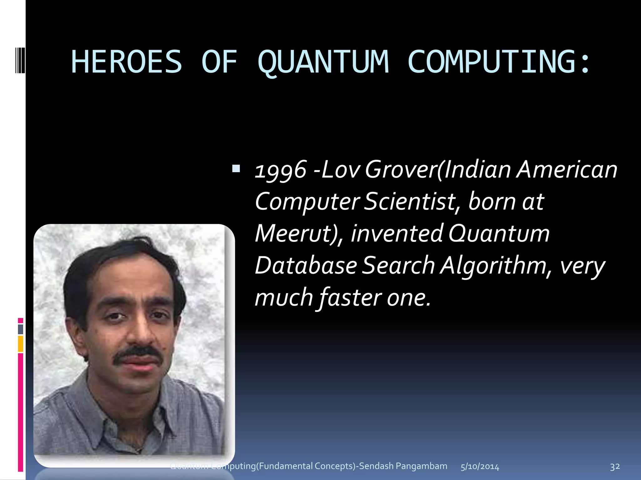 HEROES OF QUANTUM COMPUTING:
 1996 -Lov Grover(Indian American
Computer Scientist, born at
Meerut), invented Quantum
Database Search Algorithm, very
much faster one.
5/10/2014Quantum Computing(Fundamental Concepts)-Sendash Pangambam 32
 