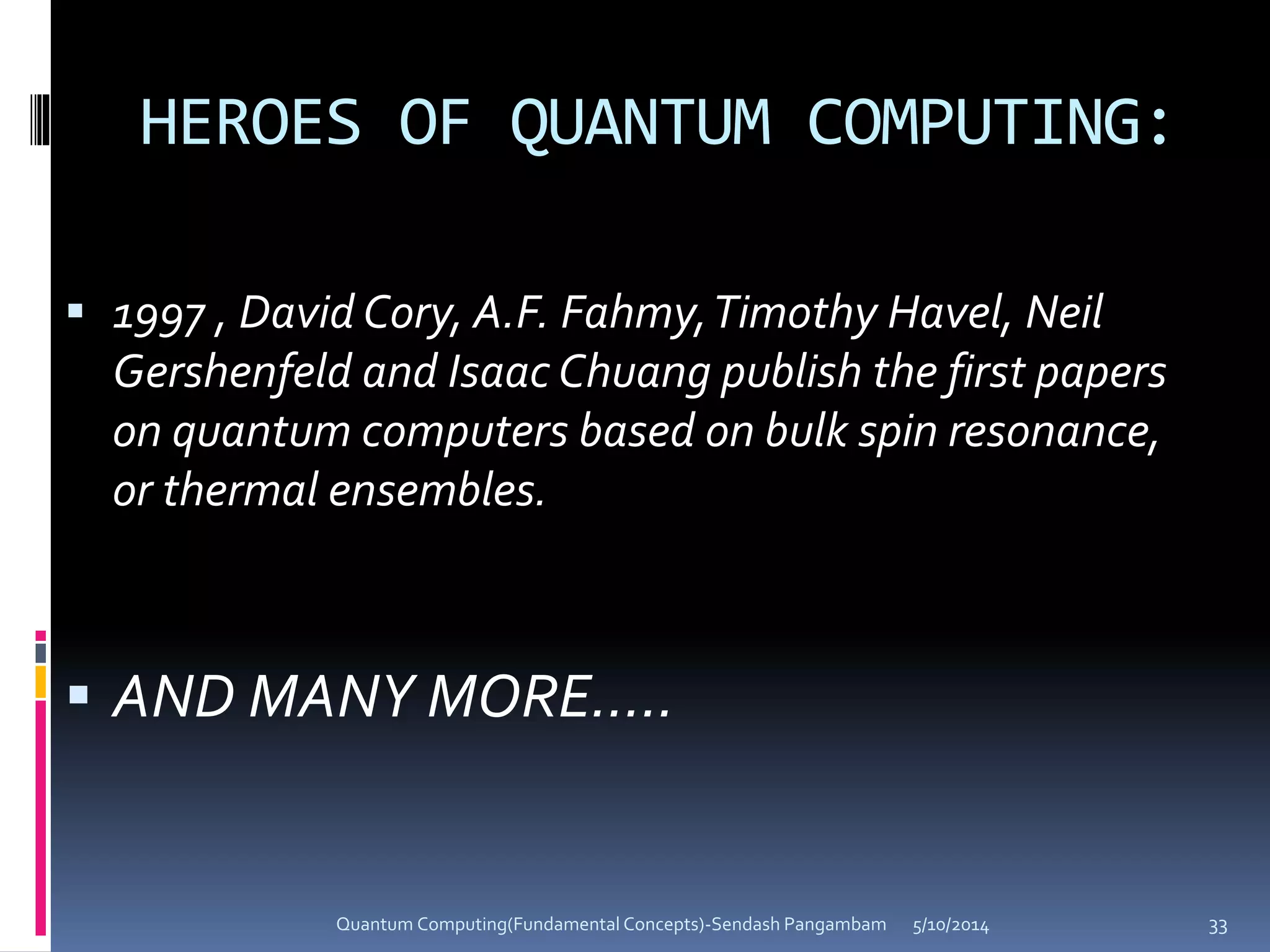 HEROES OF QUANTUM COMPUTING:
 1997 , David Cory, A.F. Fahmy,Timothy Havel, Neil
Gershenfeld and Isaac Chuang publish the first papers
on quantum computers based on bulk spin resonance,
or thermal ensembles.
 AND MANY MORE…..
5/10/2014Quantum Computing(Fundamental Concepts)-Sendash Pangambam 33
 