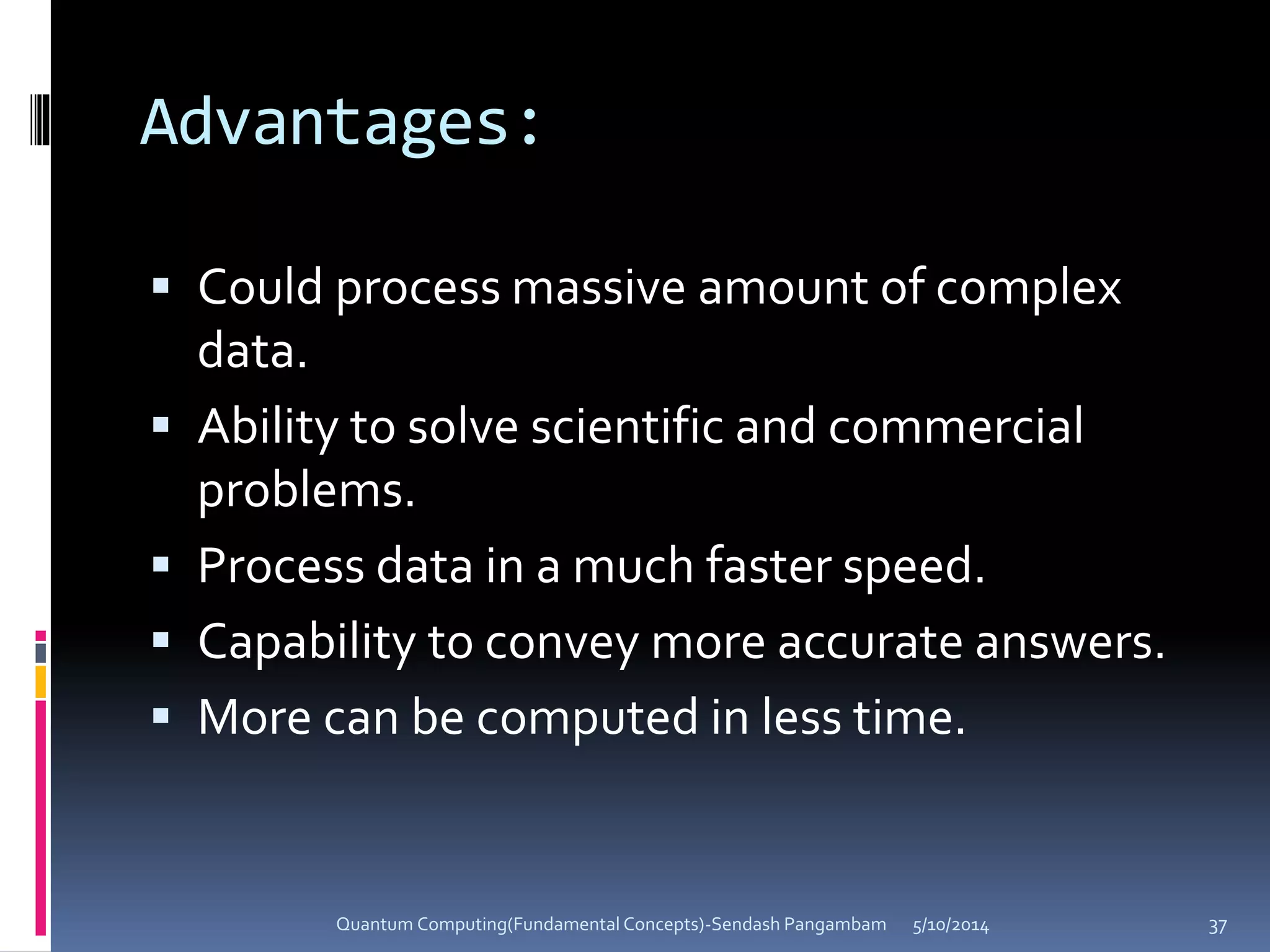 Advantages:
 Could process massive amount of complex
data.
 Ability to solve scientific and commercial
problems.
 Process data in a much faster speed.
 Capability to convey more accurate answers.
 More can be computed in less time.
5/10/2014Quantum Computing(Fundamental Concepts)-Sendash Pangambam 37
 