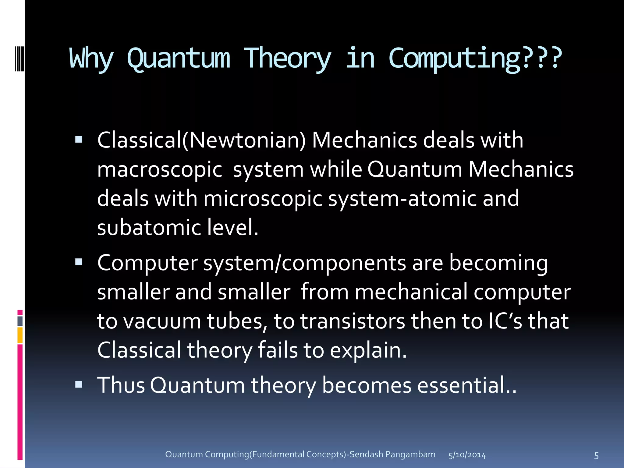 Why Quantum Theory in Computing???
 Classical(Newtonian) Mechanics deals with
macroscopic system while Quantum Mechanics
deals with microscopic system-atomic and
subatomic level.
 Computer system/components are becoming
smaller and smaller from mechanical computer
to vacuum tubes, to transistors then to IC’s that
Classical theory fails to explain.
 Thus Quantum theory becomes essential..
5/10/2014Quantum Computing(Fundamental Concepts)-Sendash Pangambam 5
 