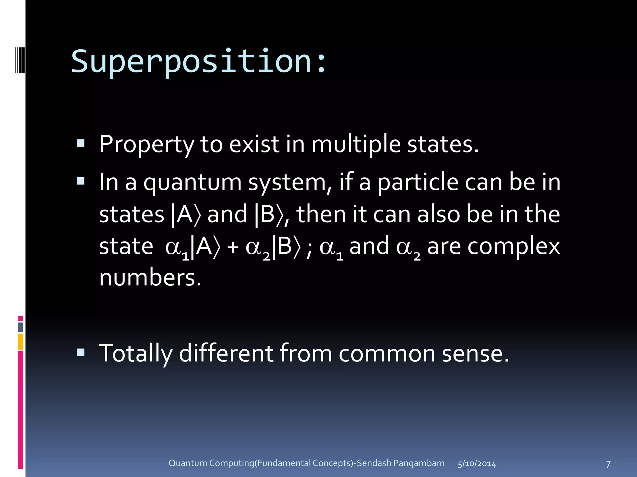 Superposition:
 Property to exist in multiple states.
 In a quantum system, if a particle can be in
states |A and |B, then it can also be in the
state 1|A + 2|B ; 1 and 2 are complex
numbers.
 Totally different from common sense.
5/10/2014Quantum Computing(Fundamental Concepts)-Sendash Pangambam 7
 