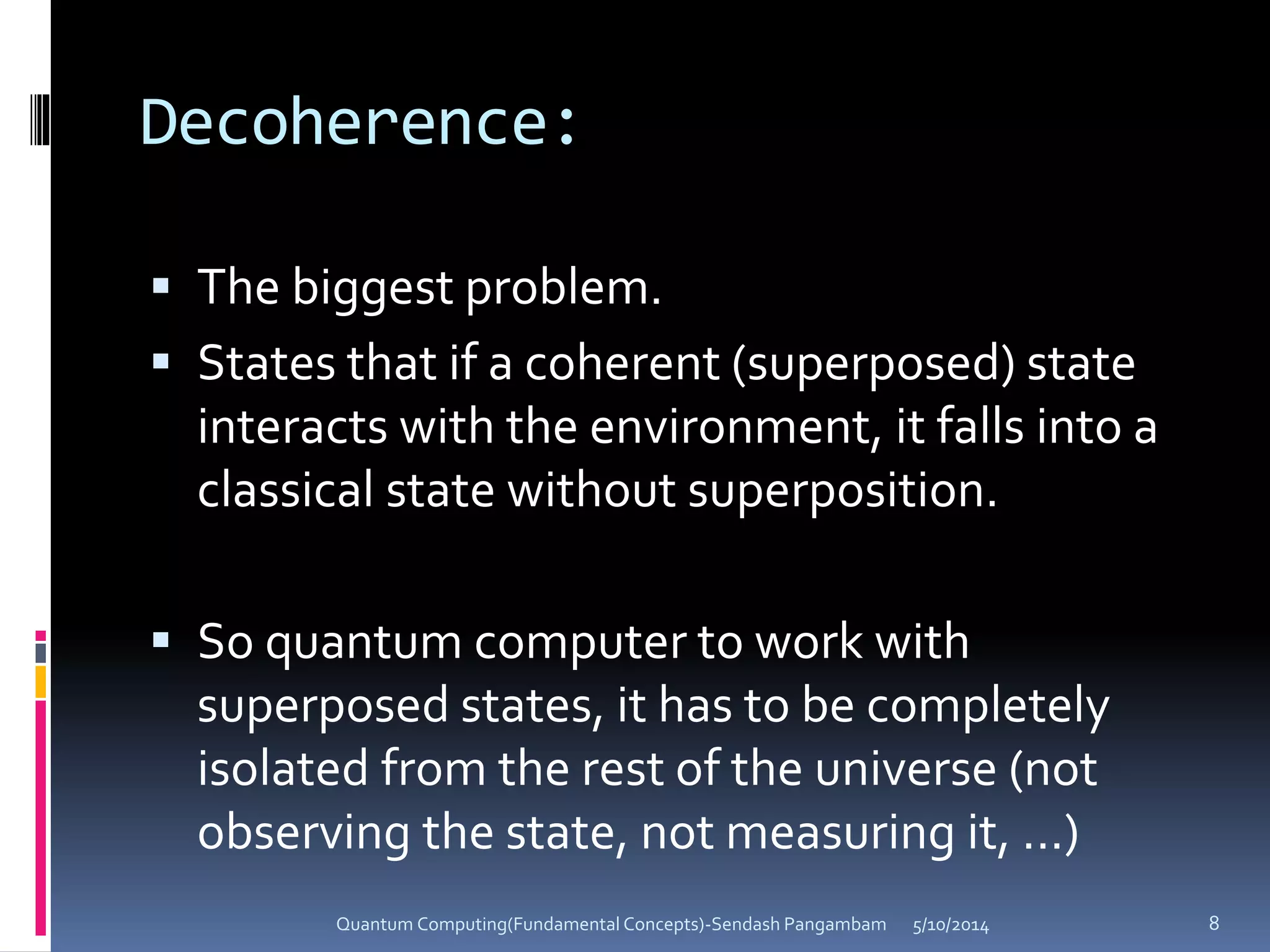 Decoherence:
 The biggest problem.
 States that if a coherent (superposed) state
interacts with the environment, it falls into a
classical state without superposition.
 So quantum computer to work with
superposed states, it has to be completely
isolated from the rest of the universe (not
observing the state, not measuring it, ...)
5/10/2014Quantum Computing(Fundamental Concepts)-Sendash Pangambam 8
 