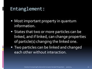 Entanglement:
 Most important property in quantum
information.
 States that two or more particles can be
linked, and if linked, can change properties
of particle(s) changing the linked one.
 Two particles can be linked and changed
each other without interaction.
5/10/2014Quantum Computing(Fundamental Concepts)-Sendash Pangambam 10
 