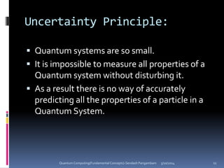 Uncertainty Principle:
 Quantum systems are so small.
 It is impossible to measure all properties of a
Quantum system without disturbing it.
 As a result there is no way of accurately
predicting all the properties of a particle in a
Quantum System.
5/10/2014Quantum Computing(Fundamental Concepts)-Sendash Pangambam 11
 