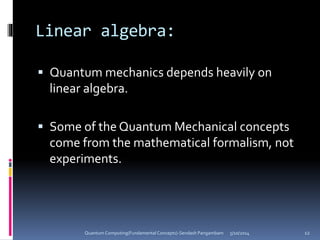 Linear algebra:
 Quantum mechanics depends heavily on
linear algebra.
 Some of the Quantum Mechanical concepts
come from the mathematical formalism, not
experiments.
5/10/2014Quantum Computing(Fundamental Concepts)-Sendash Pangambam 12
 