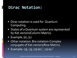 Dirac Notation:
 Dirac notation is used for Quantum
Computing.
 States of a Quantum system are represented
by Ket vectors(Column Matrix).
 Example: |0, |1
 Other notation: Bra notation-Complex
conjugate of Ket vectors(Row Matrix).
 Example: 0|, 1|; 0|=|0†, 1|=|1†
5/10/2014Quantum Computing(Fundamental Concepts)-Sendash Pangambam 13
 