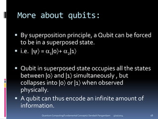 More about qubits:
 By superposition principle, a Qubit can be forced
to be in a superposed state.
 i.e. | = 1|0+ 2|1
 Qubit in superposed state occupies all the states
between |0 and |1 simultaneously , but
collapses into |0 or |1 when observed
physically.
 A qubit can thus encode an infinite amount of
information.
5/10/2014Quantum Computing(Fundamental Concepts)-Sendash Pangambam 18
 