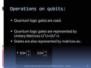 Operations on qubits:
 Quantum logic gates are used.
 Quantum logic gates are represented by
Unitary Matrices-U†U=UU†=I.
 States are also represented by matrices as:
5/10/2014Quantum Computing(Fundamental Concepts)-Sendash Pangambam 20
 
