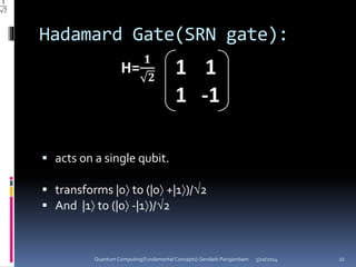 Hadamard Gate(SRN gate):
 acts on a single qubit.
 transforms |0 to (|0 +|1)/2
 And |1 to (|0 -|1)/2
5/10/2014Quantum Computing(Fundamental Concepts)-Sendash Pangambam 22
 