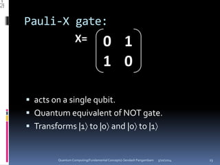Pauli-X gate:
 acts on a single qubit.
 Quantum equivalent of NOT gate.
 Transforms |1 to |0 and |0 to |1
5/10/2014Quantum Computing(Fundamental Concepts)-Sendash Pangambam 23
 