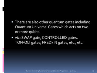  There are also other quantum gates including
Quantum Universal Gates which acts on two
or more qubits.
 viz: SWAP gate, CONTROLLED gates,
TOFFOLI gates, FREDkiN gates, etc., etc.
5/10/2014Quantum Computing(Fundamental Concepts)-Sendash Pangambam 27
 