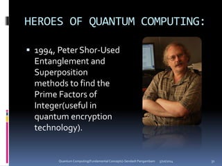 HEROES OF QUANTUM COMPUTING:
 1994, Peter Shor-Used
Entanglement and
Superposition
methods to find the
Prime Factors of
Integer(useful in
quantum encryption
technology).
5/10/2014Quantum Computing(Fundamental Concepts)-Sendash Pangambam 31
 