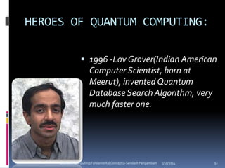 HEROES OF QUANTUM COMPUTING:
 1996 -Lov Grover(Indian American
Computer Scientist, born at
Meerut), invented Quantum
Database Search Algorithm, very
much faster one.
5/10/2014Quantum Computing(Fundamental Concepts)-Sendash Pangambam 32
 