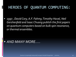 HEROES OF QUANTUM COMPUTING:
 1997 , David Cory, A.F. Fahmy,Timothy Havel, Neil
Gershenfeld and Isaac Chuang publish the first papers
on quantum computers based on bulk spin resonance,
or thermal ensembles.
 AND MANY MORE…..
5/10/2014Quantum Computing(Fundamental Concepts)-Sendash Pangambam 33
 