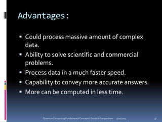 Advantages:
 Could process massive amount of complex
data.
 Ability to solve scientific and commercial
problems.
 Process data in a much faster speed.
 Capability to convey more accurate answers.
 More can be computed in less time.
5/10/2014Quantum Computing(Fundamental Concepts)-Sendash Pangambam 37
 