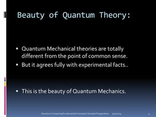Beauty of Quantum Theory:
 Quantum Mechanical theories are totally
different from the point of common sense.
 But it agrees fully with experimental facts..
 This is the beauty of Quantum Mechanics.
5/10/2014Quantum Computing(Fundamental Concepts)-Sendash Pangambam 4
 