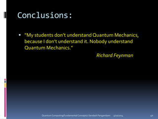 Conclusions:
 “My students don’t understand Quantum Mechanics,
because I don’t understand it. Nobody understand
Quantum Mechanics.”
Richard Feynman
5/10/2014Quantum Computing(Fundamental Concepts)-Sendash Pangambam 40
 