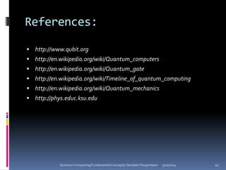 References:
 http://www.qubit.org
 http://en.wikipedia.org/wiki/Quantum_computers
 http://en.wikipedia.org/wiki/Quantum_gate
 http://en.wikipedia.org/wiki/Timeline_of_quantum_computing
 http://en.wikipedia.org/wiki/Quantum_mechanics
 http://phys.educ.ksu.edu
5/10/2014Quantum Computing(Fundamental Concepts)-Sendash Pangambam 41
 