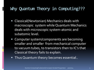 Why Quantum Theory in Computing???
 Classical(Newtonian) Mechanics deals with
macroscopic system while Quantum Mechanics
deals with microscopic system-atomic and
subatomic level.
 Computer system/components are becoming
smaller and smaller from mechanical computer
to vacuum tubes, to transistors then to IC’s that
Classical theory fails to explain.
 Thus Quantum theory becomes essential..
5/10/2014Quantum Computing(Fundamental Concepts)-Sendash Pangambam 5
 