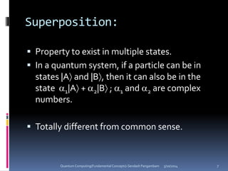 Superposition:
 Property to exist in multiple states.
 In a quantum system, if a particle can be in
states |A and |B, then it can also be in the
state 1|A + 2|B ; 1 and 2 are complex
numbers.
 Totally different from common sense.
5/10/2014Quantum Computing(Fundamental Concepts)-Sendash Pangambam 7
 
