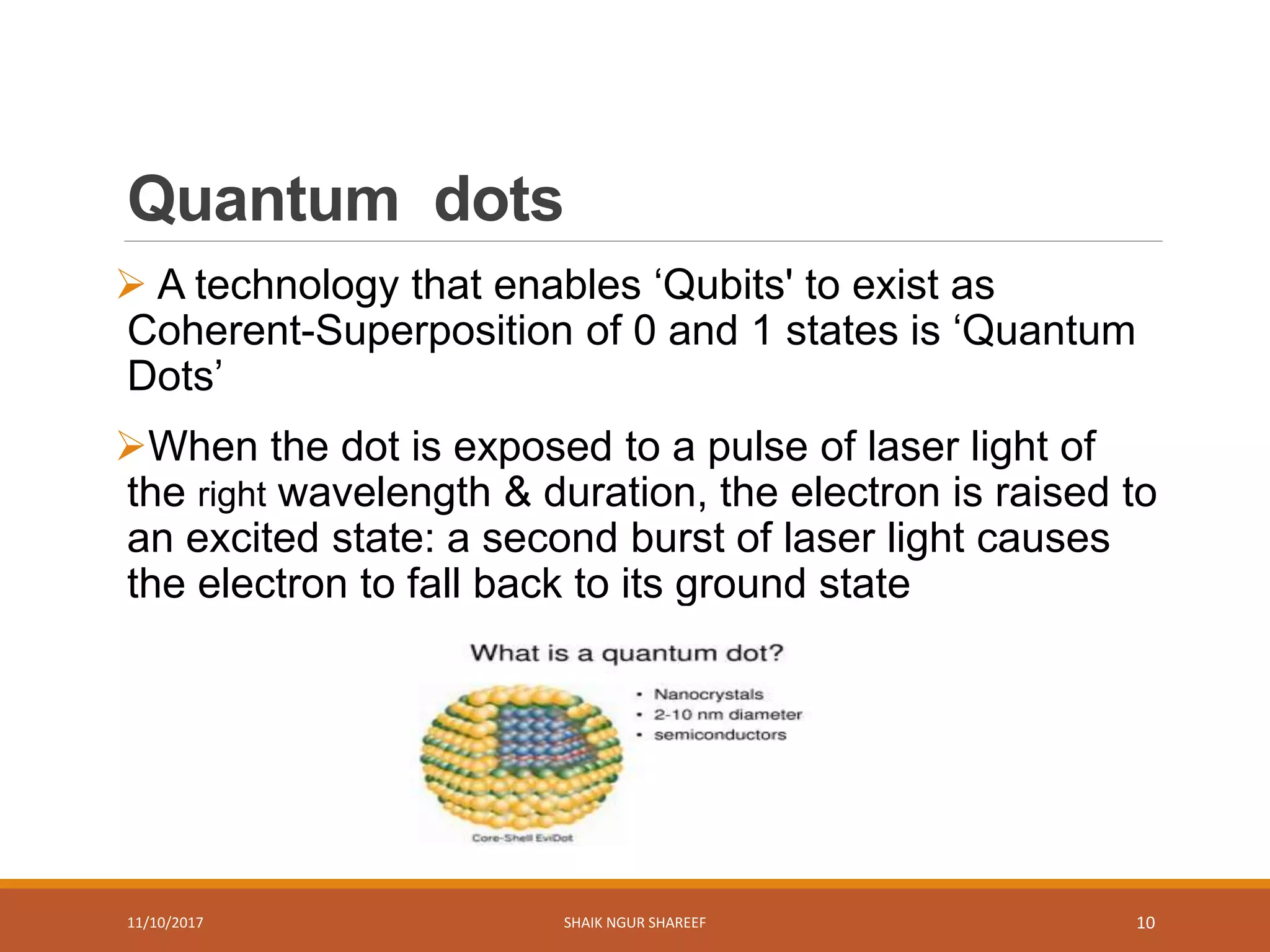 Quantum dots
 A technology that enables ‘Qubits' to exist as
Coherent-Superposition of 0 and 1 states is ‘Quantum
Dots’
When the dot is exposed to a pulse of laser light of
the right wavelength & duration, the electron is raised to
an excited state: a second burst of laser light causes
the electron to fall back to its ground state
11/10/2017 SHAIK NGUR SHAREEF 10
 