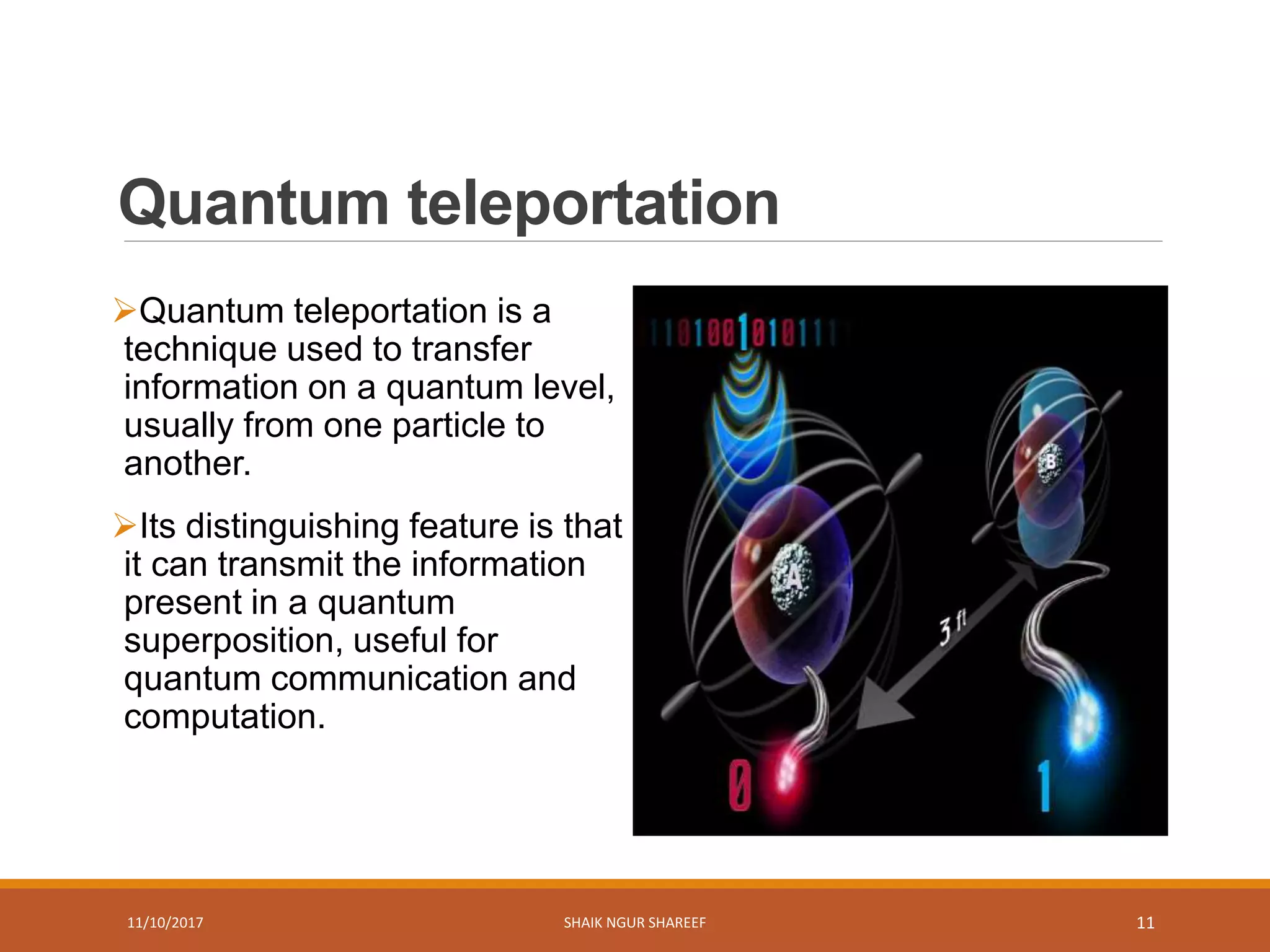 Quantum teleportation
Quantum teleportation is a
technique used to transfer
information on a quantum level,
usually from one particle to
another.
Its distinguishing feature is that
it can transmit the information
present in a quantum
superposition, useful for
quantum communication and
computation.
11/10/2017 SHAIK NGUR SHAREEF 11
 