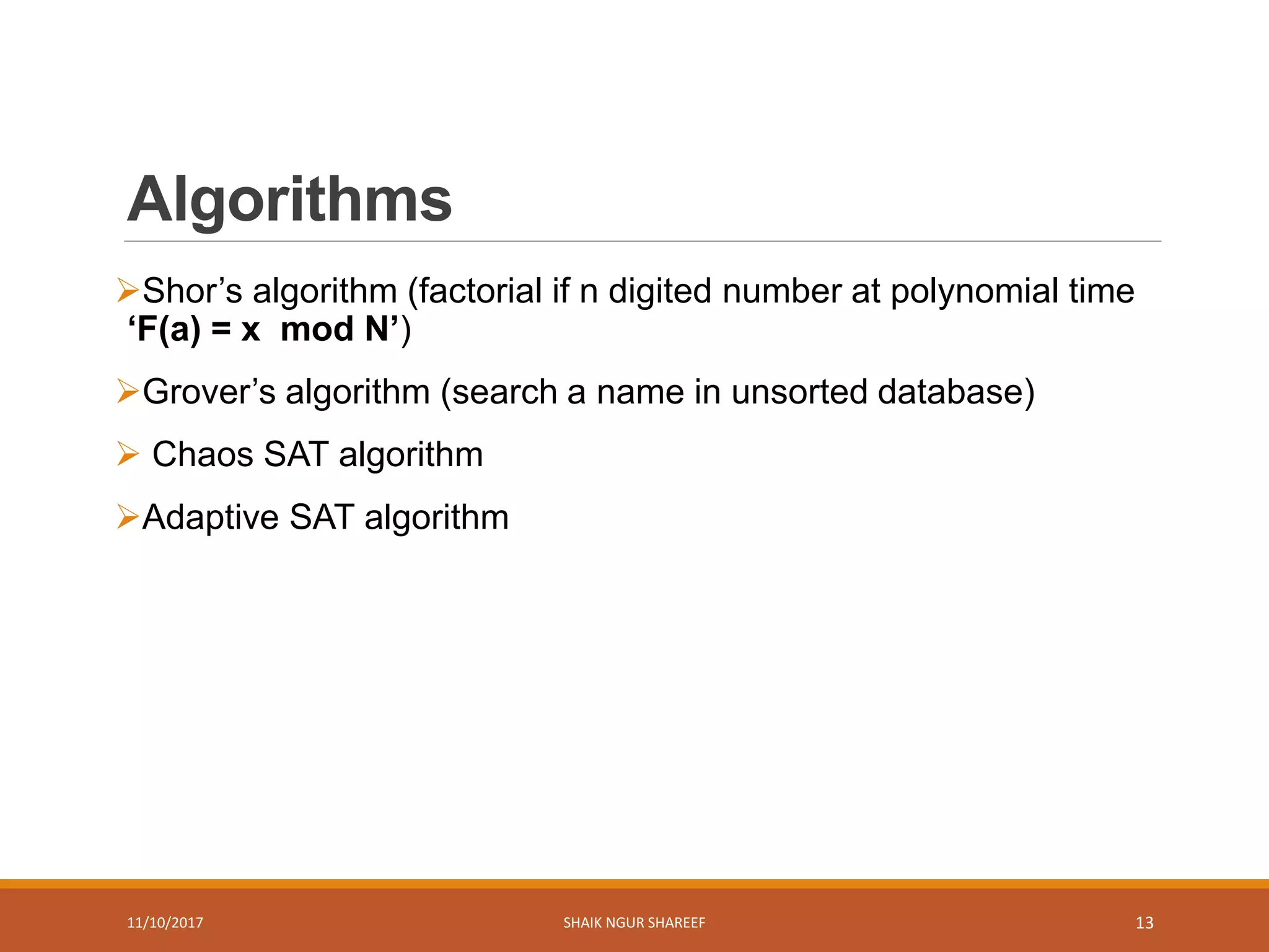 Algorithms
Shor’s algorithm (factorial if n digited number at polynomial time
‘F(a) = x mod N’)
Grover’s algorithm (search a name in unsorted database)
 Chaos SAT algorithm
Adaptive SAT algorithm
11/10/2017 SHAIK NGUR SHAREEF 13
 