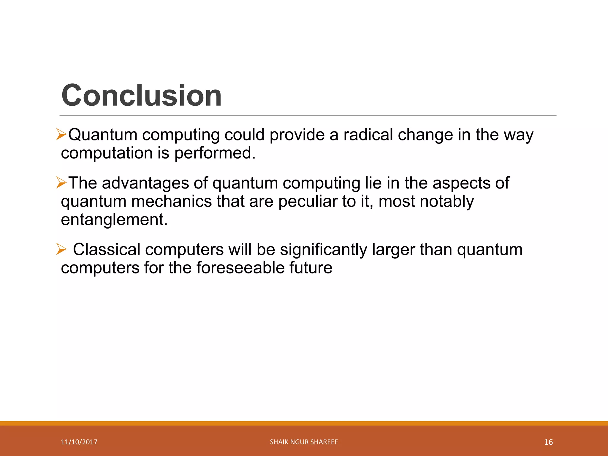 Conclusion
Quantum computing could provide a radical change in the way
computation is performed.
The advantages of quantum computing lie in the aspects of
quantum mechanics that are peculiar to it, most notably
entanglement.
 Classical computers will be significantly larger than quantum
computers for the foreseeable future
11/10/2017 SHAIK NGUR SHAREEF 16
 