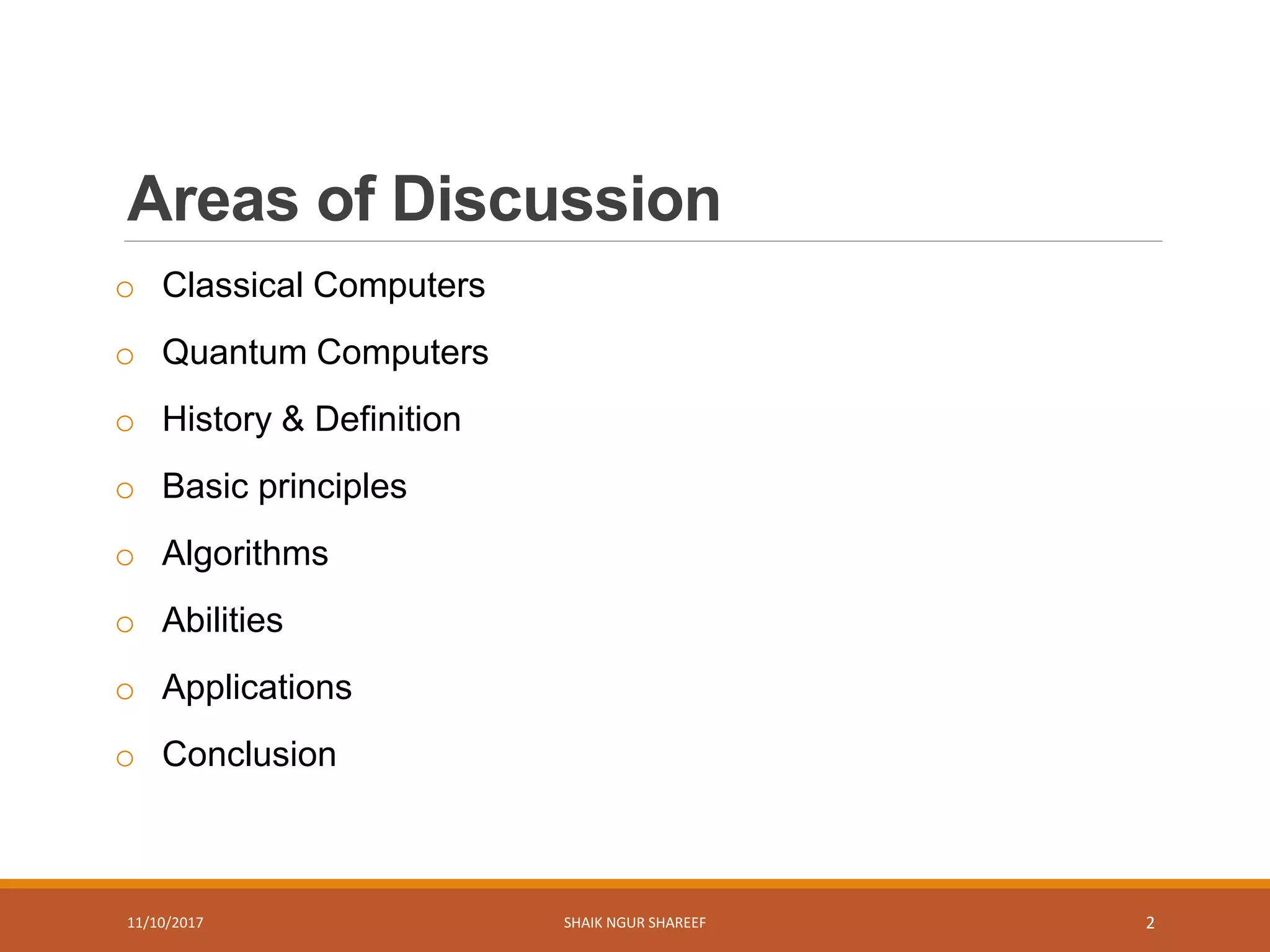 Areas of Discussion
o Classical Computers
o Quantum Computers
o History & Definition
o Basic principles
o Algorithms
o Abilities
o Applications
o Conclusion
11/10/2017 SHAIK NGUR SHAREEF 2
 