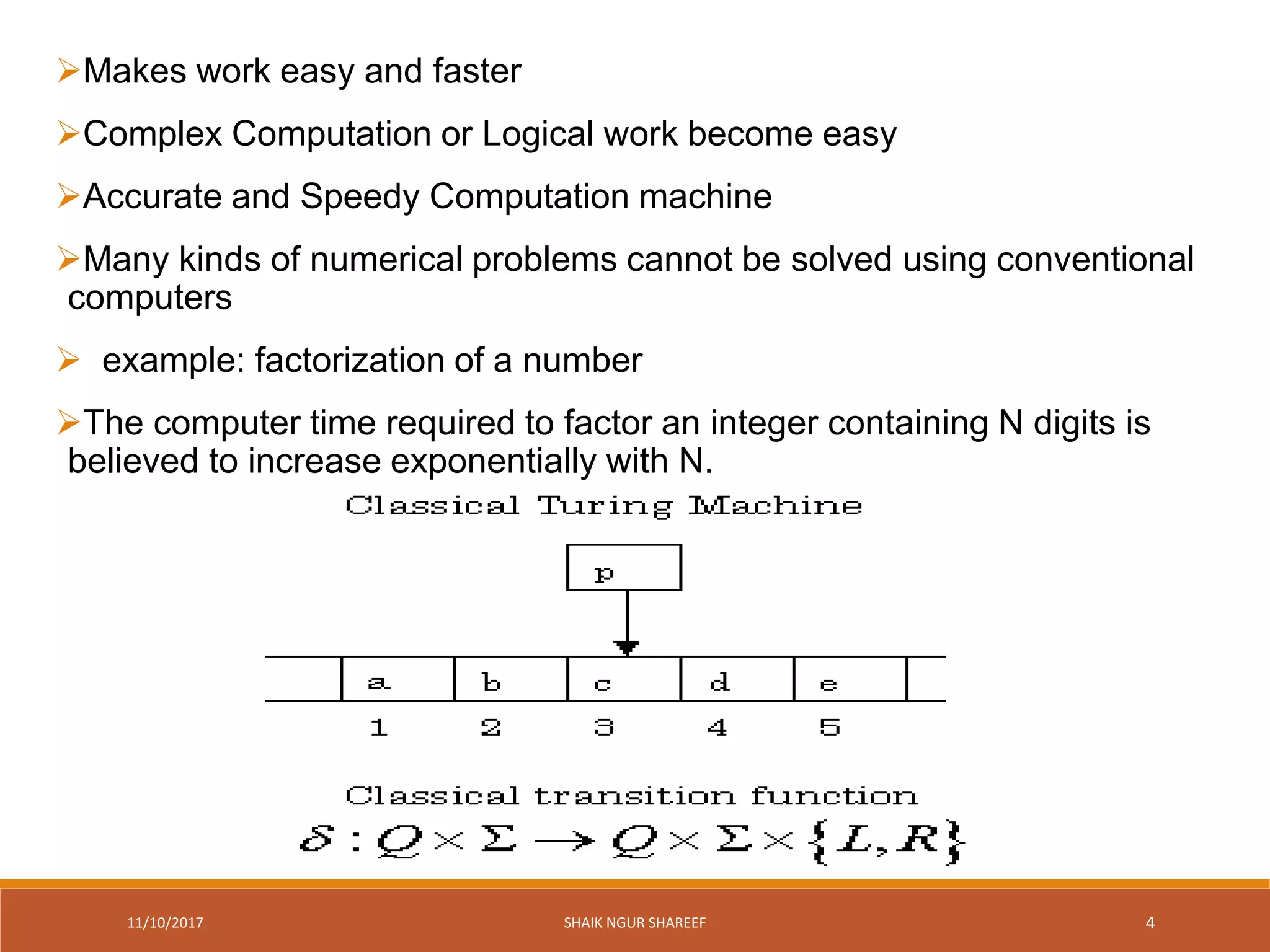 11/10/2017 SHAIK NGUR SHAREEF 4
Makes work easy and faster
Complex Computation or Logical work become easy
Accurate and Speedy Computation machine
Many kinds of numerical problems cannot be solved using conventional
computers
 example: factorization of a number
The computer time required to factor an integer containing N digits is
believed to increase exponentially with N.
 