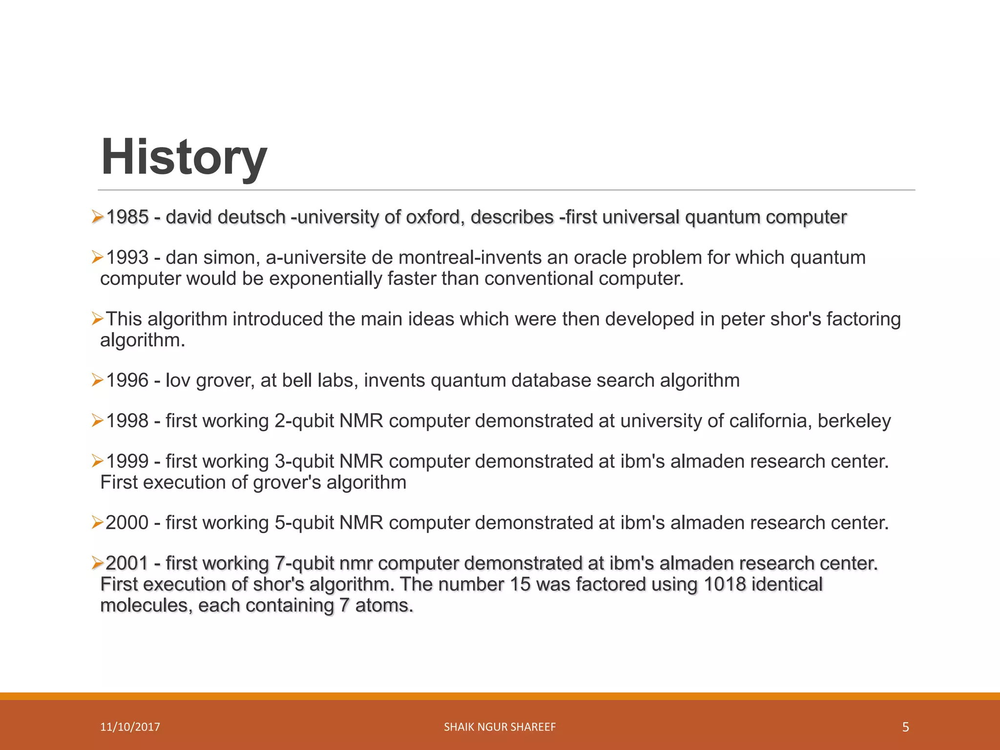 History
1985 - david deutsch -university of oxford, describes -first universal quantum computer
1993 - dan simon, a-universite de montreal-invents an oracle problem for which quantum
computer would be exponentially faster than conventional computer.
This algorithm introduced the main ideas which were then developed in peter shor's factoring
algorithm.
1996 - lov grover, at bell labs, invents quantum database search algorithm
1998 - first working 2-qubit NMR computer demonstrated at university of california, berkeley
1999 - first working 3-qubit NMR computer demonstrated at ibm's almaden research center.
First execution of grover's algorithm
2000 - first working 5-qubit NMR computer demonstrated at ibm's almaden research center.
2001 - first working 7-qubit nmr computer demonstrated at ibm's almaden research center.
First execution of shor's algorithm. The number 15 was factored using 1018 identical
molecules, each containing 7 atoms.
11/10/2017 SHAIK NGUR SHAREEF 5
 