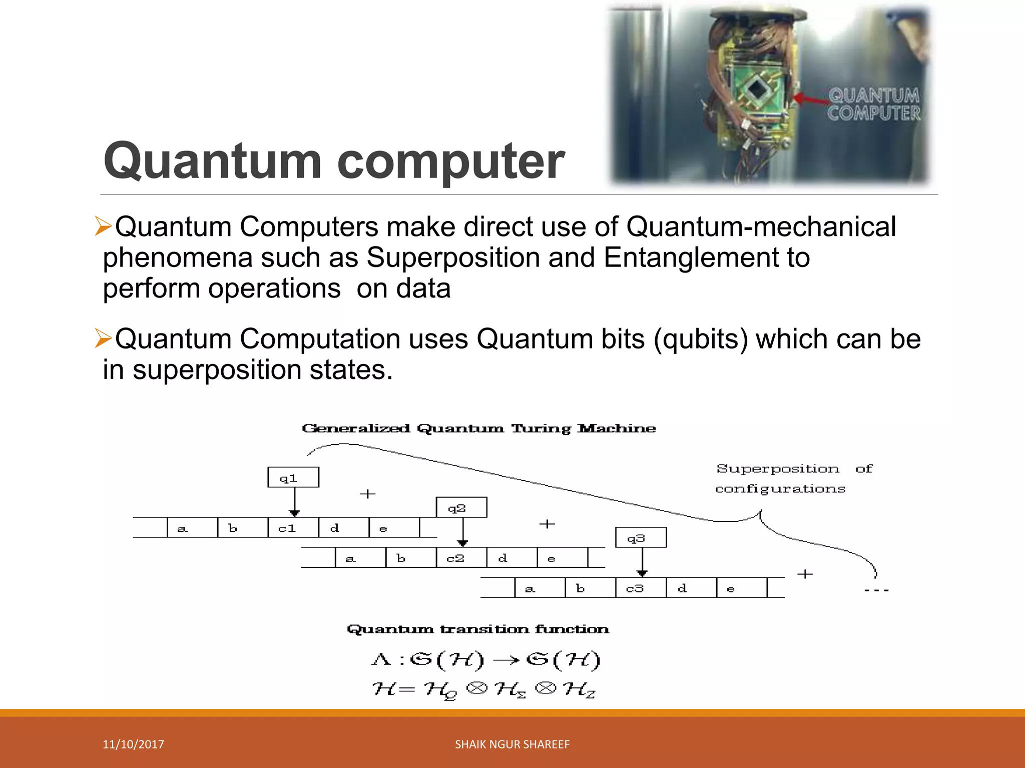 Quantum computer
Quantum Computers make direct use of Quantum-mechanical
phenomena such as Superposition and Entanglement to
perform operations on data
Quantum Computation uses Quantum bits (qubits) which can be
in superposition states.
11/10/2017 SHAIK NGUR SHAREEF
6
 